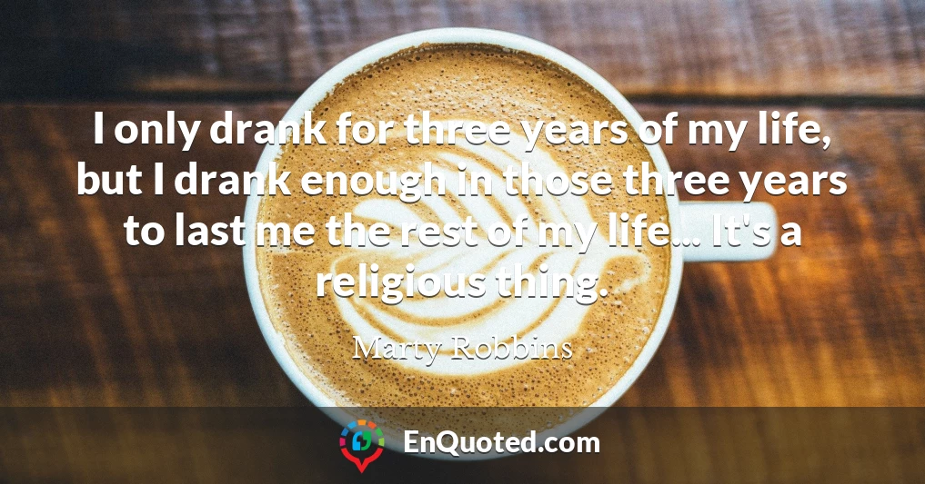 I only drank for three years of my life, but I drank enough in those three years to last me the rest of my life... It's a religious thing.