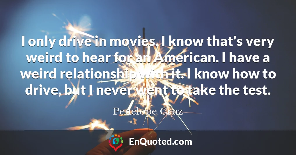 I only drive in movies. I know that's very weird to hear for an American. I have a weird relationship with it. I know how to drive, but I never went to take the test.