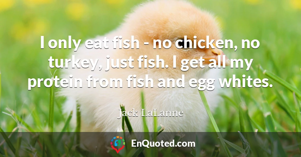 I only eat fish - no chicken, no turkey, just fish. I get all my protein from fish and egg whites.