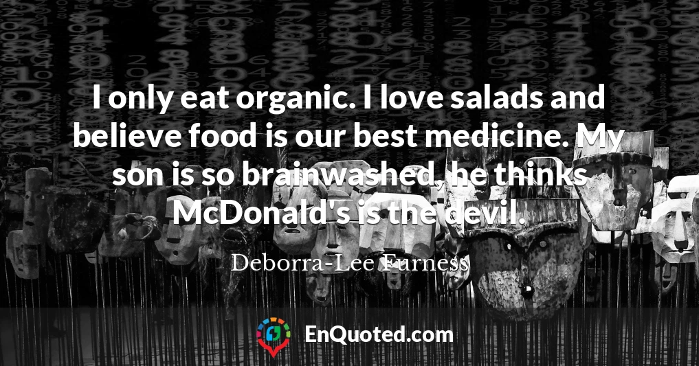 I only eat organic. I love salads and believe food is our best medicine. My son is so brainwashed, he thinks McDonald's is the devil.