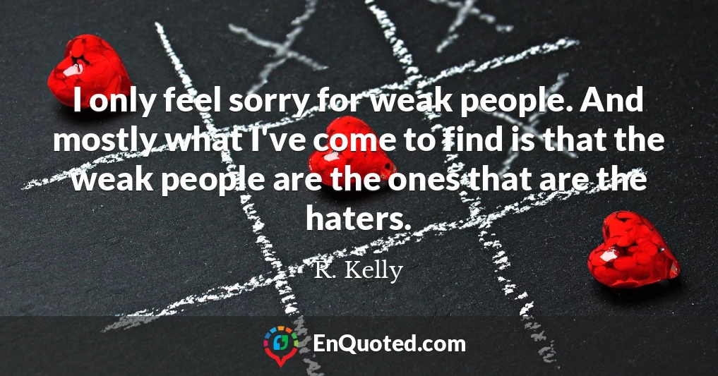 I only feel sorry for weak people. And mostly what I've come to find is that the weak people are the ones that are the haters.
