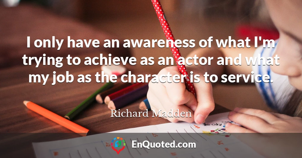 I only have an awareness of what I'm trying to achieve as an actor and what my job as the character is to service.