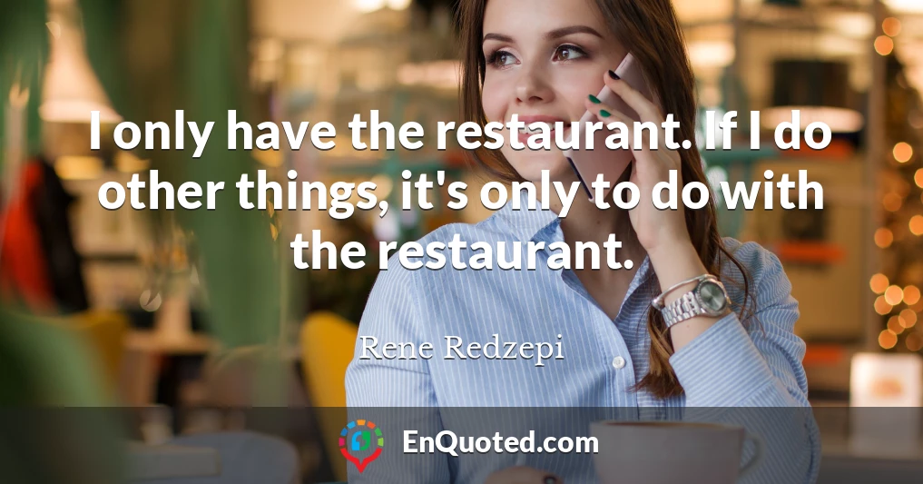 I only have the restaurant. If I do other things, it's only to do with the restaurant.