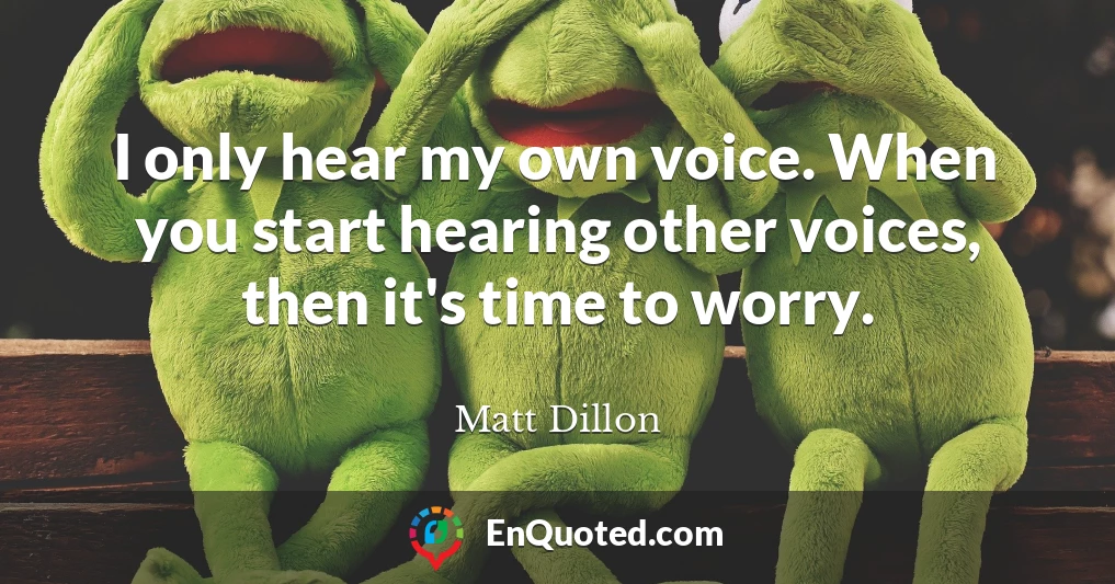 I only hear my own voice. When you start hearing other voices, then it's time to worry.