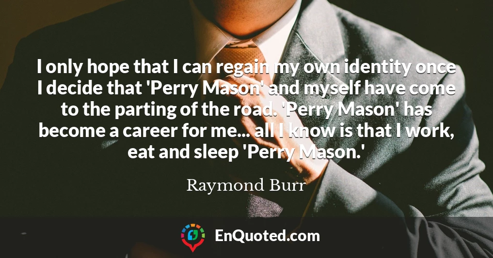 I only hope that I can regain my own identity once I decide that 'Perry Mason' and myself have come to the parting of the road. 'Perry Mason' has become a career for me... all I know is that I work, eat and sleep 'Perry Mason.'