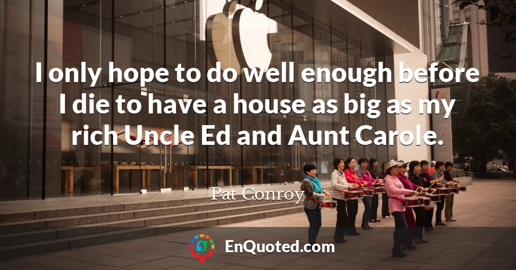 I only hope to do well enough before I die to have a house as big as my rich Uncle Ed and Aunt Carole.
