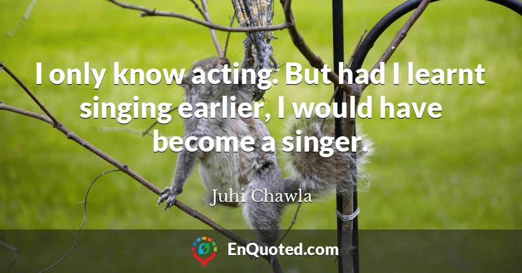 I only know acting. But had I learnt singing earlier, I would have become a singer.