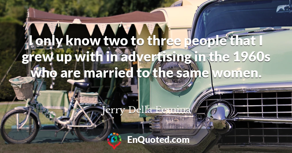 I only know two to three people that I grew up with in advertising in the 1960s who are married to the same women.