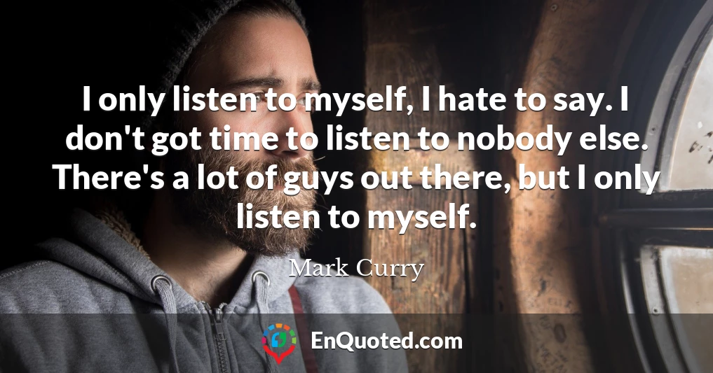 I only listen to myself, I hate to say. I don't got time to listen to nobody else. There's a lot of guys out there, but I only listen to myself.
