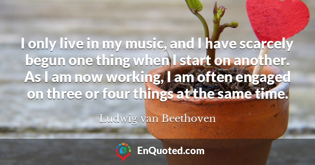 I only live in my music, and I have scarcely begun one thing when I start on another. As I am now working, I am often engaged on three or four things at the same time.