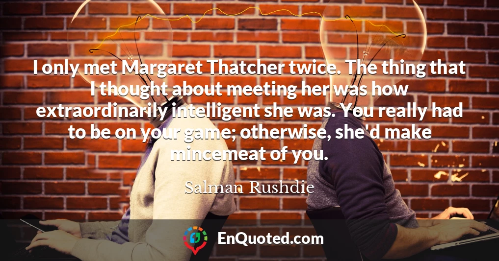 I only met Margaret Thatcher twice. The thing that I thought about meeting her was how extraordinarily intelligent she was. You really had to be on your game; otherwise, she'd make mincemeat of you.