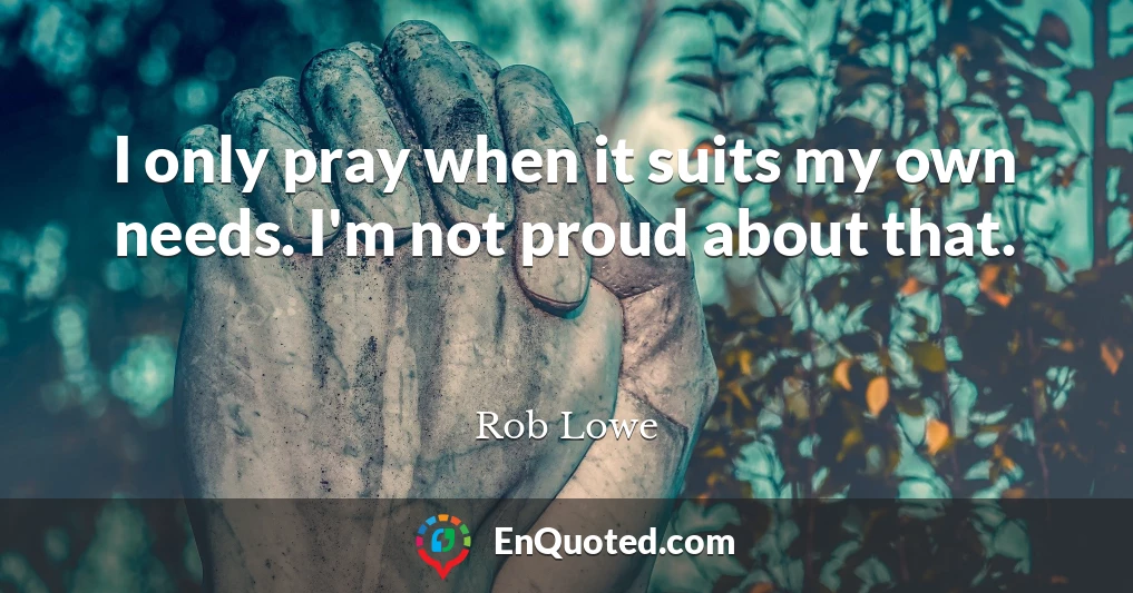 I only pray when it suits my own needs. I'm not proud about that.