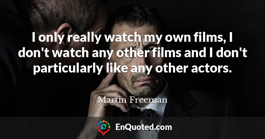 I only really watch my own films, I don't watch any other films and I don't particularly like any other actors.