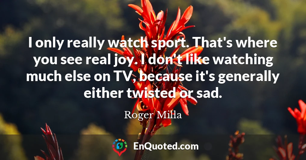 I only really watch sport. That's where you see real joy. I don't like watching much else on TV, because it's generally either twisted or sad.