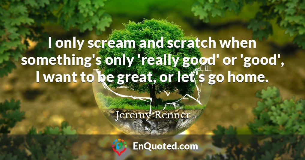 I only scream and scratch when something's only 'really good' or 'good', I want to be great, or let's go home.