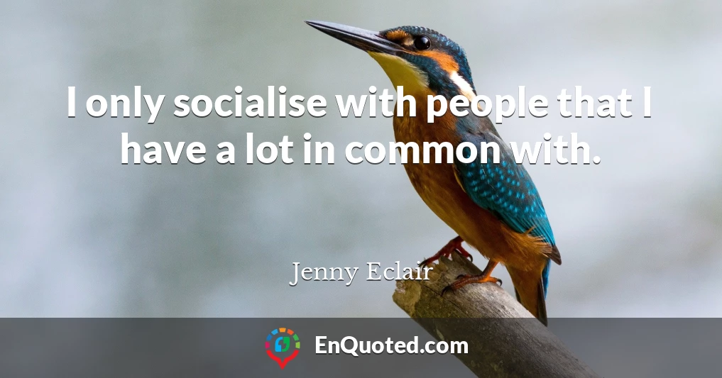 I only socialise with people that I have a lot in common with.