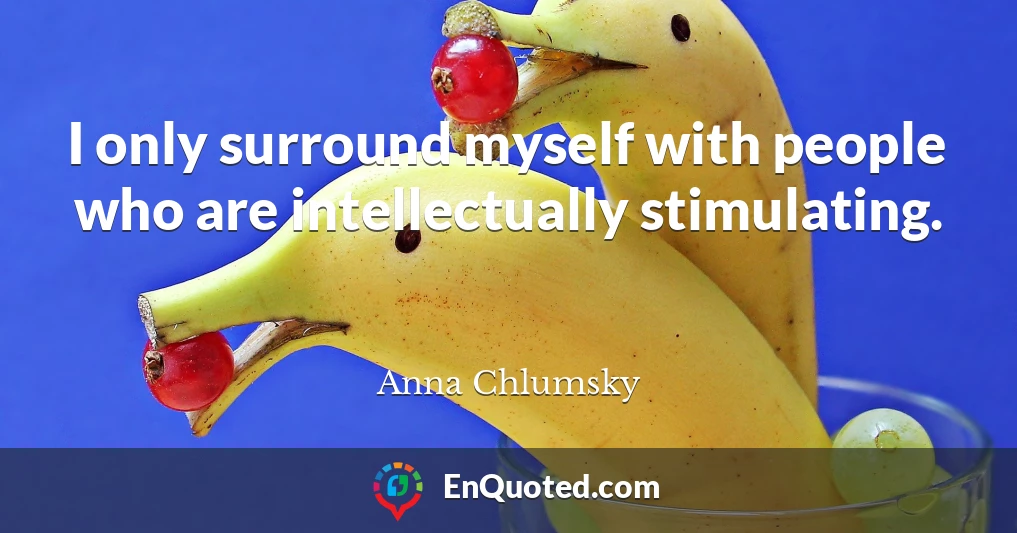 I only surround myself with people who are intellectually stimulating.
