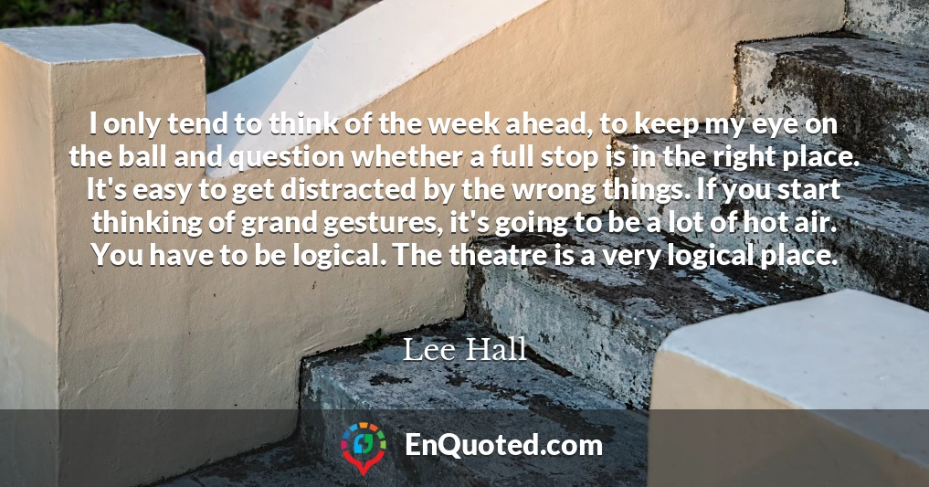 I only tend to think of the week ahead, to keep my eye on the ball and question whether a full stop is in the right place. It's easy to get distracted by the wrong things. If you start thinking of grand gestures, it's going to be a lot of hot air. You have to be logical. The theatre is a very logical place.