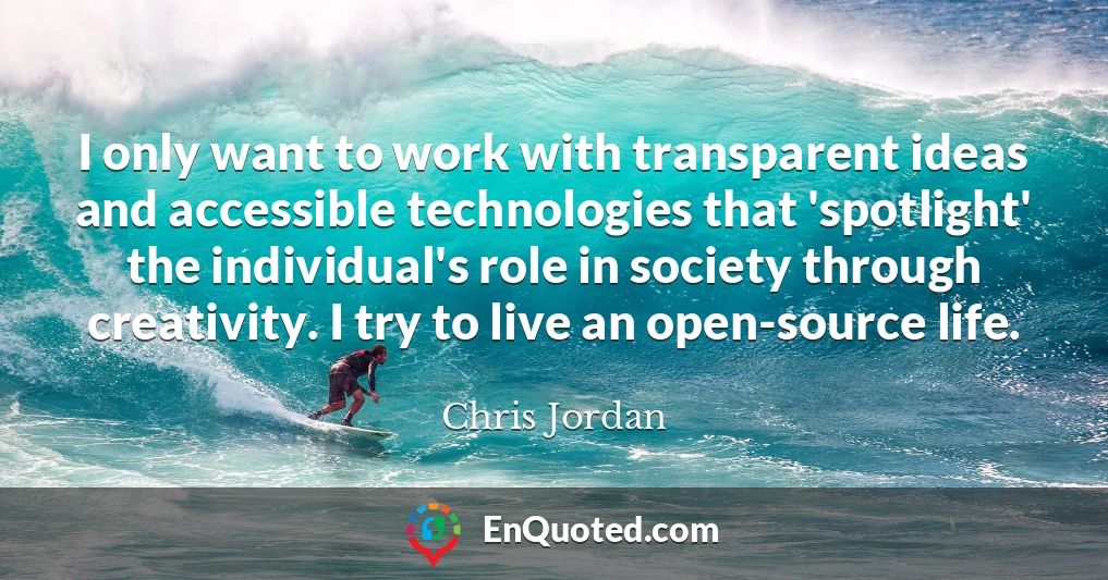 I only want to work with transparent ideas and accessible technologies that 'spotlight' the individual's role in society through creativity. I try to live an open-source life.