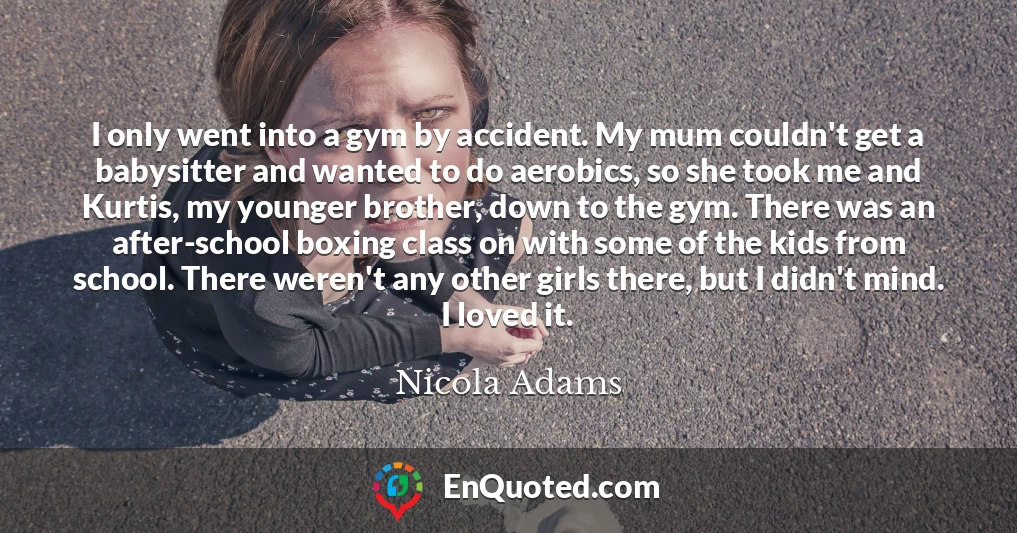 I only went into a gym by accident. My mum couldn't get a babysitter and wanted to do aerobics, so she took me and Kurtis, my younger brother, down to the gym. There was an after-school boxing class on with some of the kids from school. There weren't any other girls there, but I didn't mind. I loved it.