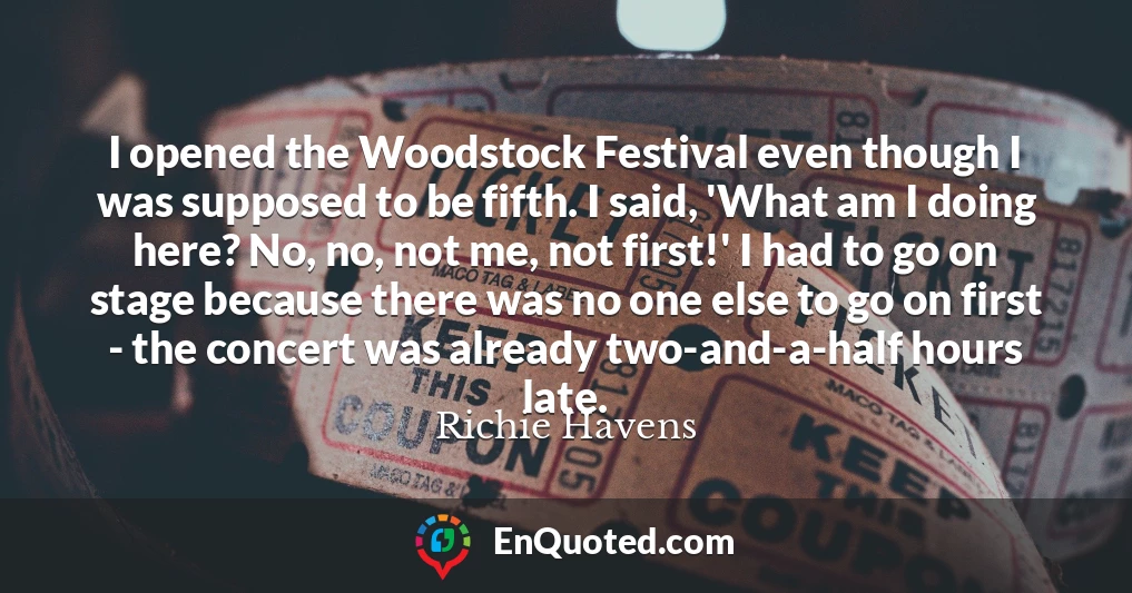 I opened the Woodstock Festival even though I was supposed to be fifth. I said, 'What am I doing here? No, no, not me, not first!' I had to go on stage because there was no one else to go on first - the concert was already two-and-a-half hours late.