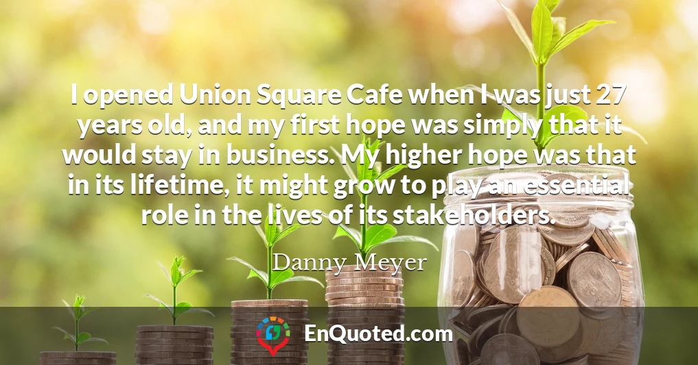 I opened Union Square Cafe when I was just 27 years old, and my first hope was simply that it would stay in business. My higher hope was that in its lifetime, it might grow to play an essential role in the lives of its stakeholders.