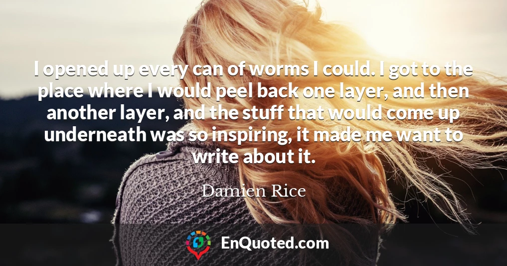 I opened up every can of worms I could. I got to the place where I would peel back one layer, and then another layer, and the stuff that would come up underneath was so inspiring, it made me want to write about it.