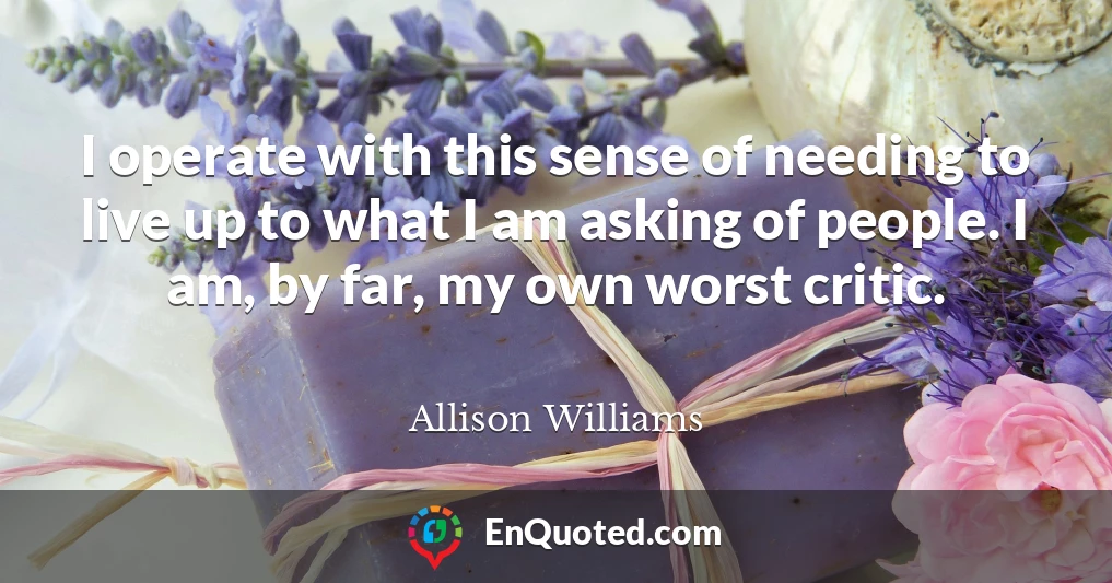 I operate with this sense of needing to live up to what I am asking of people. I am, by far, my own worst critic.