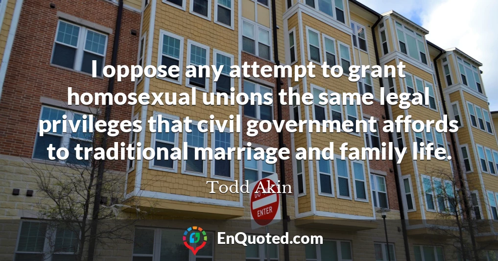 I oppose any attempt to grant homosexual unions the same legal privileges that civil government affords to traditional marriage and family life.