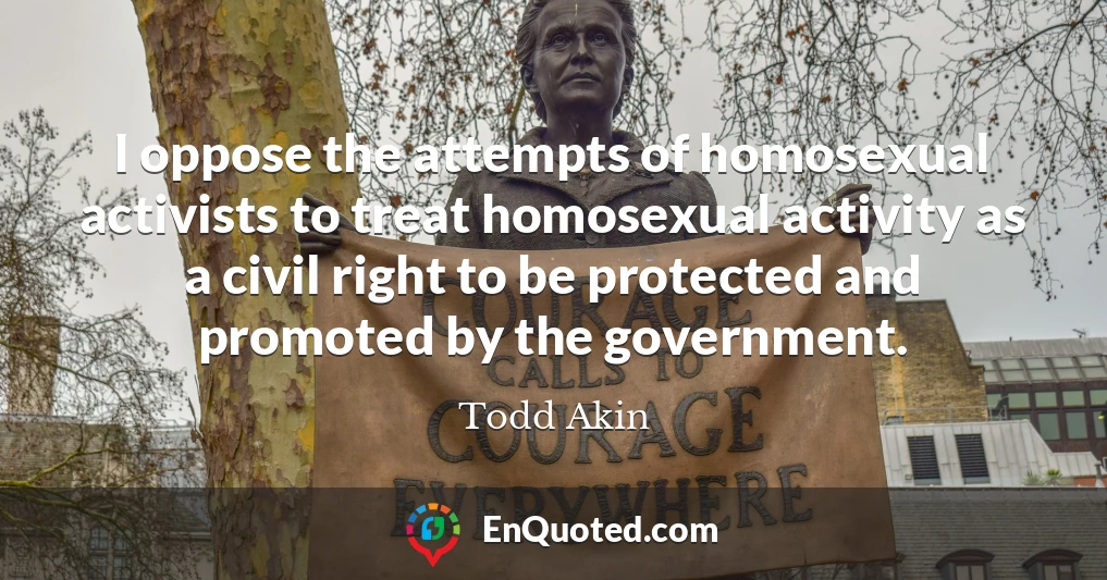 I oppose the attempts of homosexual activists to treat homosexual activity as a civil right to be protected and promoted by the government.