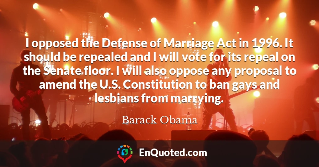 I opposed the Defense of Marriage Act in 1996. It should be repealed and I will vote for its repeal on the Senate floor. I will also oppose any proposal to amend the U.S. Constitution to ban gays and lesbians from marrying.