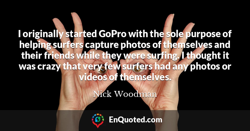 I originally started GoPro with the sole purpose of helping surfers capture photos of themselves and their friends while they were surfing. I thought it was crazy that very few surfers had any photos or videos of themselves.