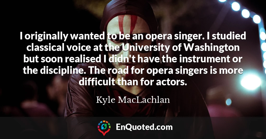 I originally wanted to be an opera singer. I studied classical voice at the University of Washington but soon realised I didn't have the instrument or the discipline. The road for opera singers is more difficult than for actors.