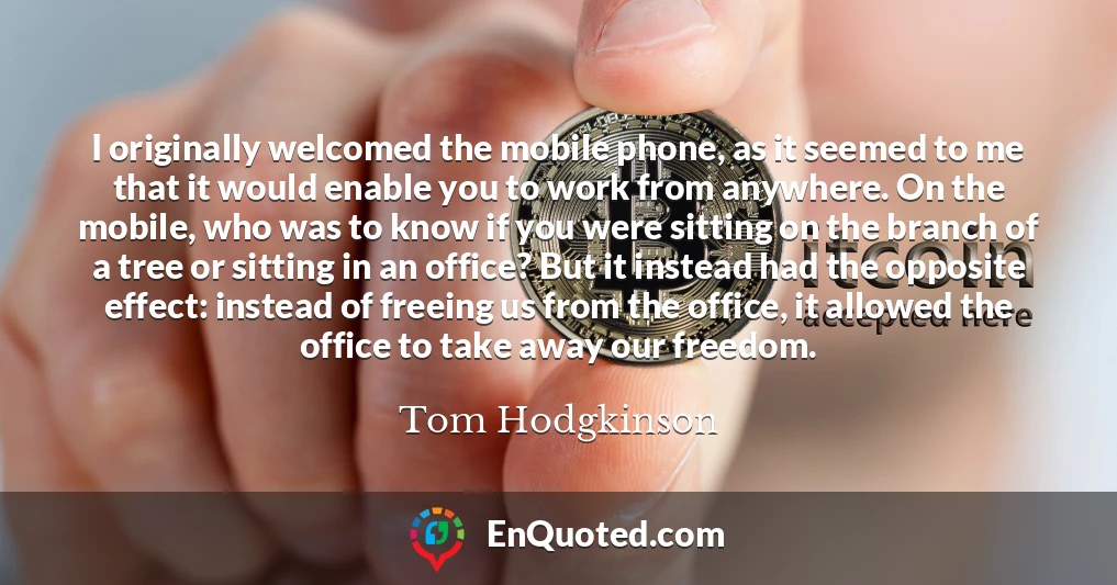 I originally welcomed the mobile phone, as it seemed to me that it would enable you to work from anywhere. On the mobile, who was to know if you were sitting on the branch of a tree or sitting in an office? But it instead had the opposite effect: instead of freeing us from the office, it allowed the office to take away our freedom.