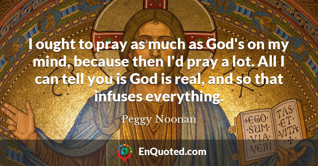 I ought to pray as much as God's on my mind, because then I'd pray a lot. All I can tell you is God is real, and so that infuses everything.