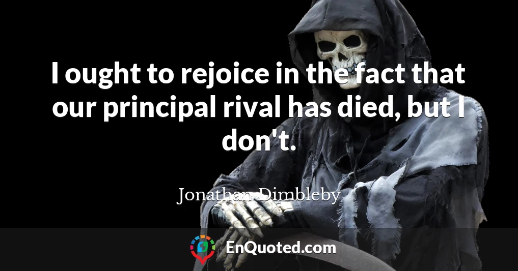 I ought to rejoice in the fact that our principal rival has died, but I don't.