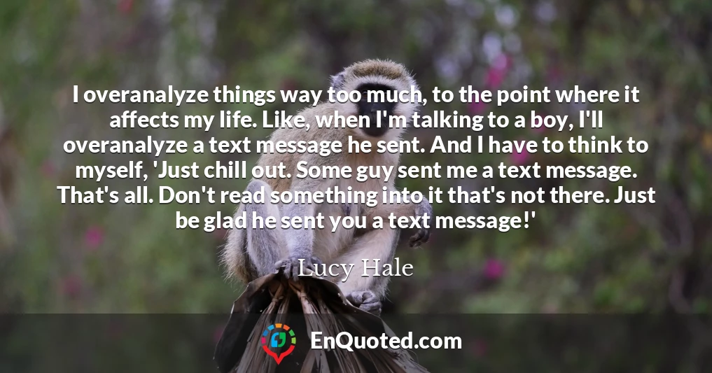 I overanalyze things way too much, to the point where it affects my life. Like, when I'm talking to a boy, I'll overanalyze a text message he sent. And I have to think to myself, 'Just chill out. Some guy sent me a text message. That's all. Don't read something into it that's not there. Just be glad he sent you a text message!'