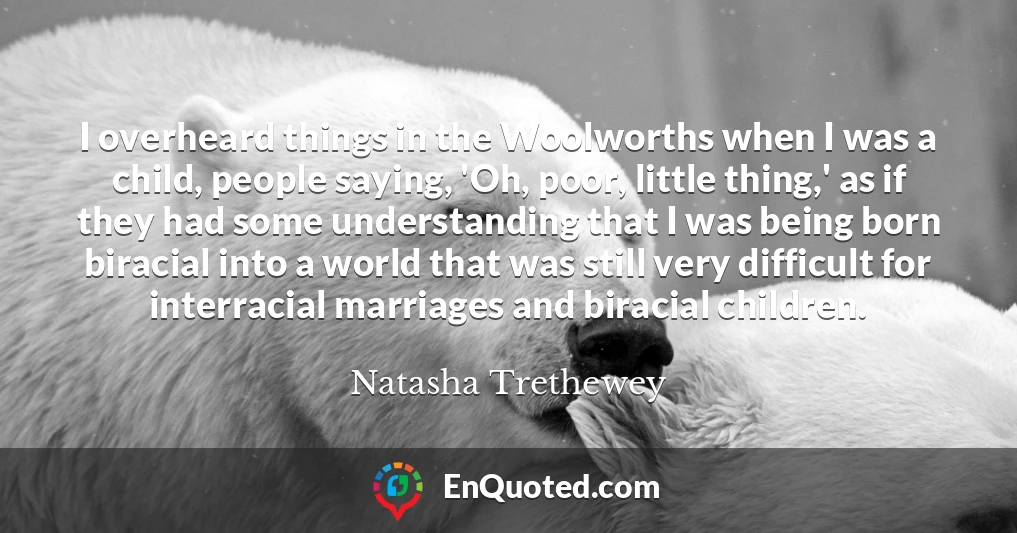 I overheard things in the Woolworths when I was a child, people saying, 'Oh, poor, little thing,' as if they had some understanding that I was being born biracial into a world that was still very difficult for interracial marriages and biracial children.