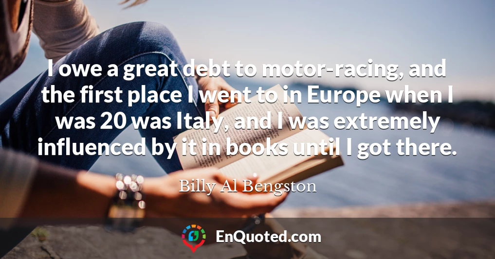 I owe a great debt to motor-racing, and the first place I went to in Europe when I was 20 was Italy, and I was extremely influenced by it in books until I got there.