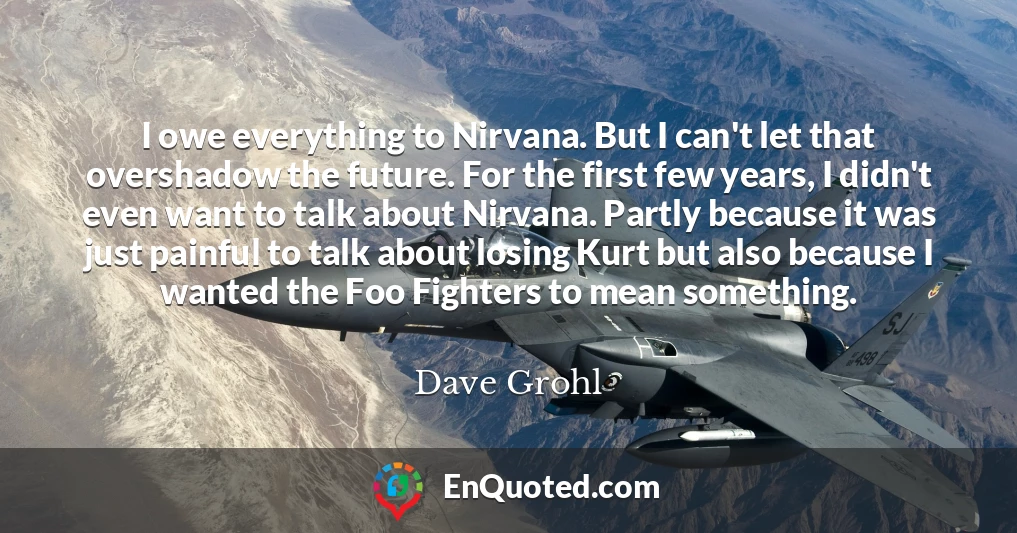I owe everything to Nirvana. But I can't let that overshadow the future. For the first few years, I didn't even want to talk about Nirvana. Partly because it was just painful to talk about losing Kurt but also because I wanted the Foo Fighters to mean something.