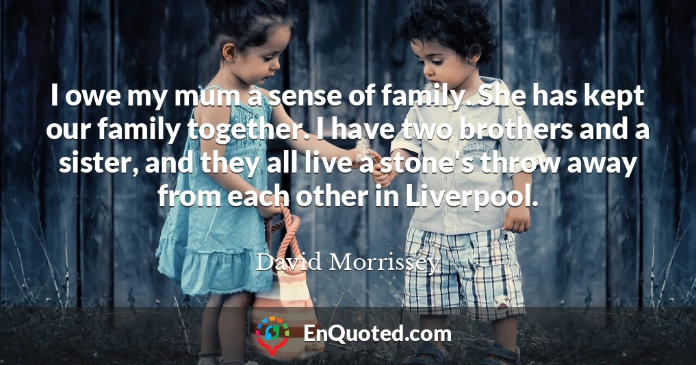 I owe my mum a sense of family. She has kept our family together. I have two brothers and a sister, and they all live a stone's throw away from each other in Liverpool.