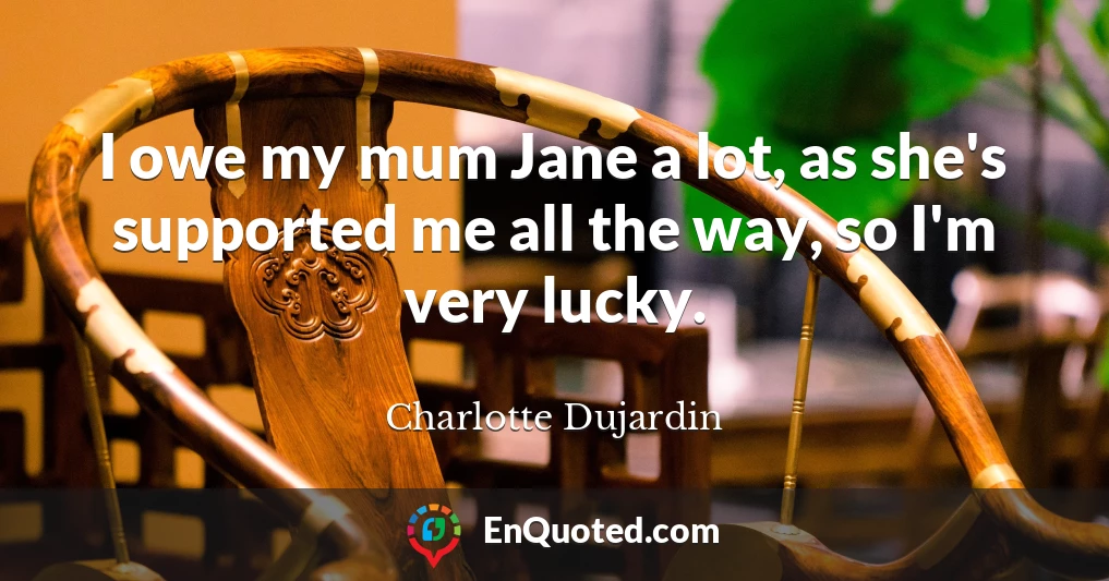 I owe my mum Jane a lot, as she's supported me all the way, so I'm very lucky.