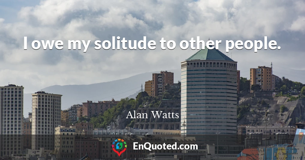 I owe my solitude to other people.