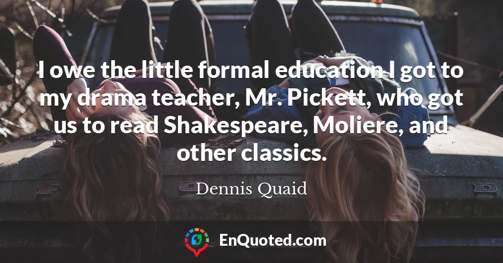 I owe the little formal education I got to my drama teacher, Mr. Pickett, who got us to read Shakespeare, Moliere, and other classics.