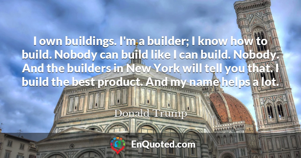 I own buildings. I'm a builder; I know how to build. Nobody can build like I can build. Nobody. And the builders in New York will tell you that. I build the best product. And my name helps a lot.