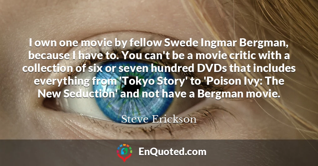 I own one movie by fellow Swede Ingmar Bergman, because I have to. You can't be a movie critic with a collection of six or seven hundred DVDs that includes everything from 'Tokyo Story' to 'Poison Ivy: The New Seduction' and not have a Bergman movie.
