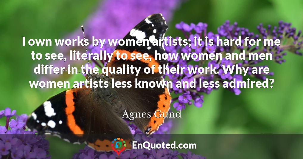I own works by women artists; it is hard for me to see, literally to see, how women and men differ in the quality of their work. Why are women artists less known and less admired?