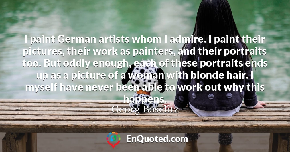 I paint German artists whom I admire. I paint their pictures, their work as painters, and their portraits too. But oddly enough, each of these portraits ends up as a picture of a woman with blonde hair. I myself have never been able to work out why this happens.
