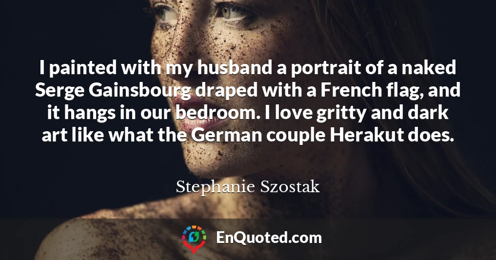 I painted with my husband a portrait of a naked Serge Gainsbourg draped with a French flag, and it hangs in our bedroom. I love gritty and dark art like what the German couple Herakut does.