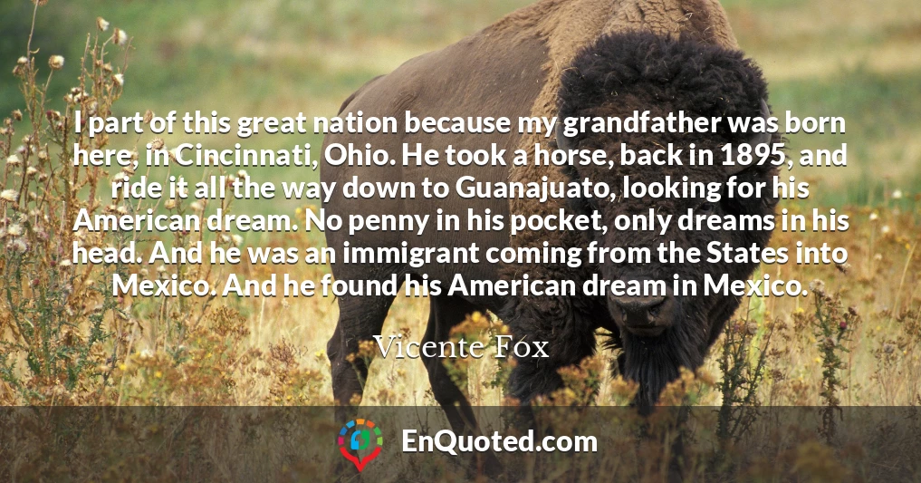 I part of this great nation because my grandfather was born here, in Cincinnati, Ohio. He took a horse, back in 1895, and ride it all the way down to Guanajuato, looking for his American dream. No penny in his pocket, only dreams in his head. And he was an immigrant coming from the States into Mexico. And he found his American dream in Mexico.